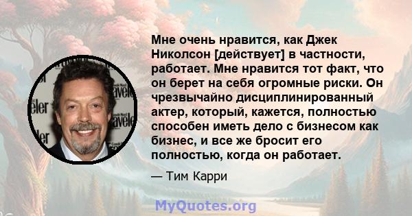 Мне очень нравится, как Джек Николсон [действует] в частности, работает. Мне нравится тот факт, что он берет на себя огромные риски. Он чрезвычайно дисциплинированный актер, который, кажется, полностью способен иметь