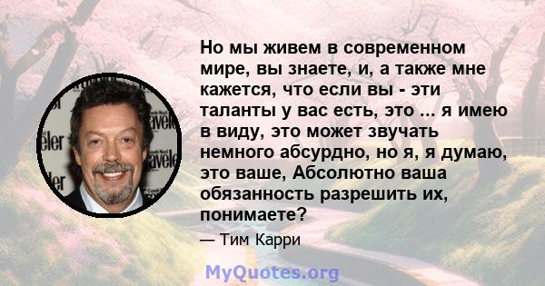 Но мы живем в современном мире, вы знаете, и, а также мне кажется, что если вы - эти таланты у вас есть, это ... я имею в виду, это может звучать немного абсурдно, но я, я думаю, это ваше, Абсолютно ваша обязанность