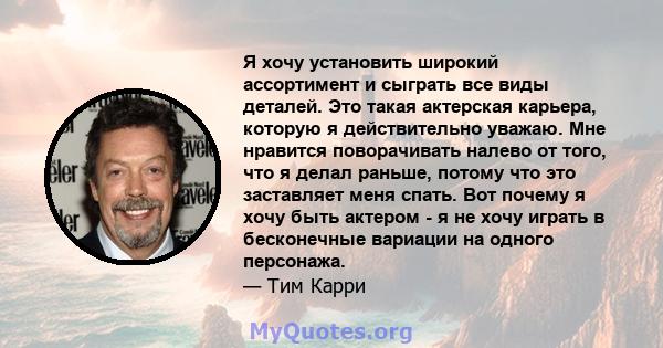 Я хочу установить широкий ассортимент и сыграть все виды деталей. Это такая актерская карьера, которую я действительно уважаю. Мне нравится поворачивать налево от того, что я делал раньше, потому что это заставляет меня 