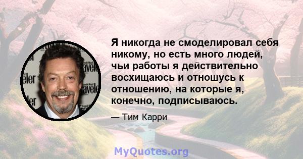 Я никогда не смоделировал себя никому, но есть много людей, чьи работы я действительно восхищаюсь и отношусь к отношению, на которые я, конечно, подписываюсь.