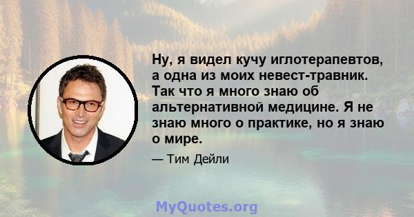 Ну, я видел кучу иглотерапевтов, а одна из моих невест-травник. Так что я много знаю об альтернативной медицине. Я не знаю много о практике, но я знаю о мире.