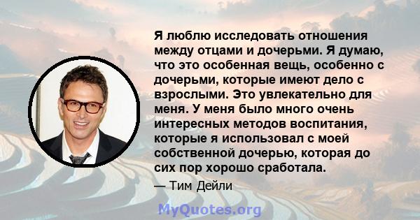 Я люблю исследовать отношения между отцами и дочерьми. Я думаю, что это особенная вещь, особенно с дочерьми, которые имеют дело с взрослыми. Это увлекательно для меня. У меня было много очень интересных методов