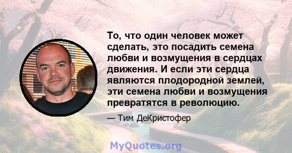 То, что один человек может сделать, это посадить семена любви и возмущения в сердцах движения. И если эти сердца являются плодородной землей, эти семена любви и возмущения превратятся в революцию.