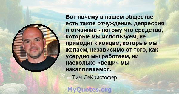 Вот почему в нашем обществе есть такое отчуждение, депрессия и отчаяние - потому что средства, которые мы используем, не приводят к концам, которые мы желаем, независимо от того, как усердно мы работаем, ни насколько