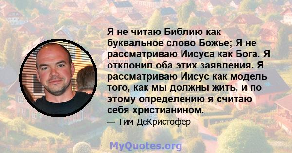 Я не читаю Библию как буквальное слово Божье; Я не рассматриваю Иисуса как Бога. Я отклонил оба этих заявления. Я рассматриваю Иисус как модель того, как мы должны жить, и по этому определению я считаю себя христианином.