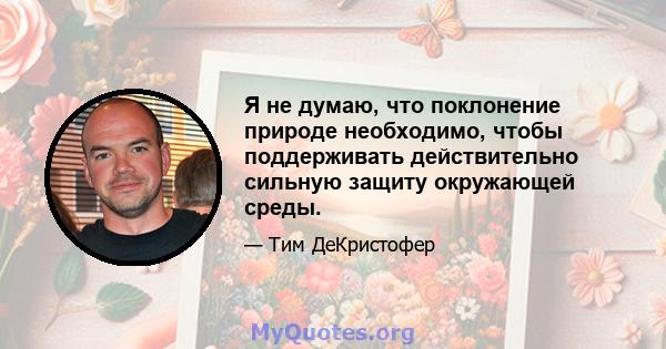 Я не думаю, что поклонение природе необходимо, чтобы поддерживать действительно сильную защиту окружающей среды.