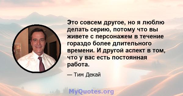 Это совсем другое, но я люблю делать серию, потому что вы живете с персонажем в течение гораздо более длительного времени. И другой аспект в том, что у вас есть постоянная работа.