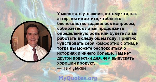 У меня есть утешение, потому что, как актер, вы не хотите, чтобы это беспокойство задавалось вопросом, собираетесь ли вы продолжить определенную роль или будете ли вы работать в следующем году. Приятно чувствовать себя