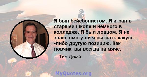 Я был бейсболистом. Я играл в старшей школе и немного в колледже. Я был ловцом. Я не знаю, смогу ли я сыграть какую -либо другую позицию. Как ловчик, вы всегда на мяче.