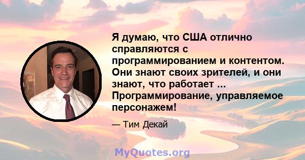 Я думаю, что США отлично справляются с программированием и контентом. Они знают своих зрителей, и они знают, что работает ... Программирование, управляемое персонажем!