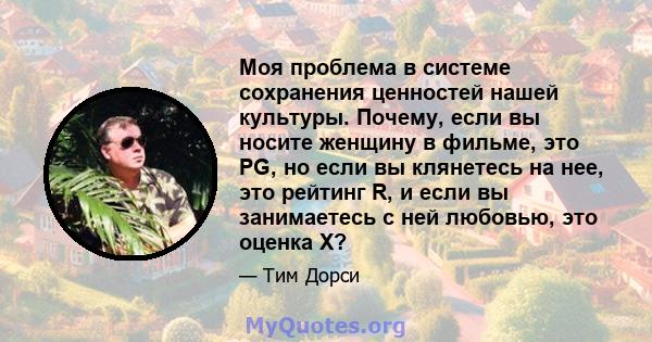 Моя проблема в системе сохранения ценностей нашей культуры. Почему, если вы носите женщину в фильме, это PG, но если вы клянетесь на нее, это рейтинг R, и если вы занимаетесь с ней любовью, это оценка X?