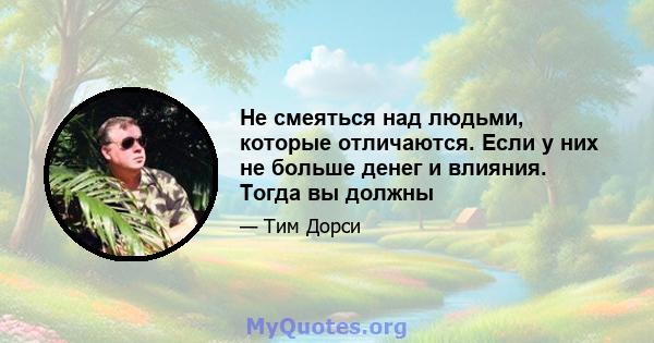 Не смеяться над людьми, которые отличаются. Если у них не больше денег и влияния. Тогда вы должны