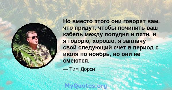 Но вместо этого они говорят вам, что придут, чтобы починить ваш кабель между полудня и пяти, и я говорю, хорошо, я заплачу свой следующий счет в период с июля по ноябрь, но они не смеются.