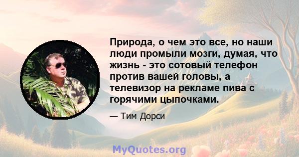 Природа, о чем это все, но наши люди промыли мозги, думая, что жизнь - это сотовый телефон против вашей головы, а телевизор на рекламе пива с горячими цыпочками.