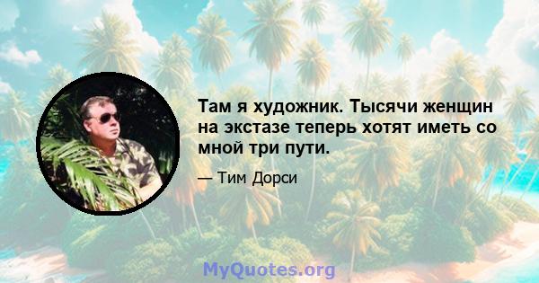 Там я художник. Тысячи женщин на экстазе теперь хотят иметь со мной три пути.