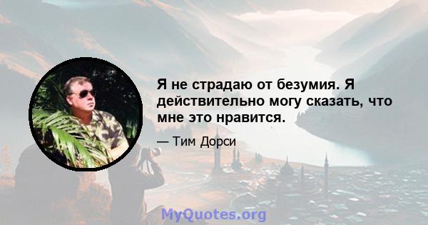 Я не страдаю от безумия. Я действительно могу сказать, что мне это нравится.