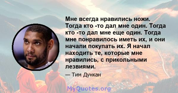 Мне всегда нравились ножи. Тогда кто -то дал мне один. Тогда кто -то дал мне еще один. Тогда мне понравилось иметь их, и они начали покупать их. Я начал находить те, которые мне нравились, с прикольными лезвиями.