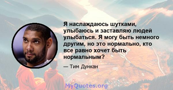 Я наслаждаюсь шутками, улыбаюсь и заставляю людей улыбаться. Я могу быть немного другим, но это нормально, кто все равно хочет быть нормальным?