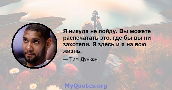 Я никуда не пойду. Вы можете распечатать это, где бы вы ни захотели. Я здесь и я на всю жизнь.