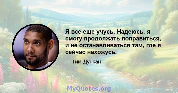 Я все еще учусь. Надеюсь, я смогу продолжать поправиться, и не останавливаться там, где я сейчас нахожусь.