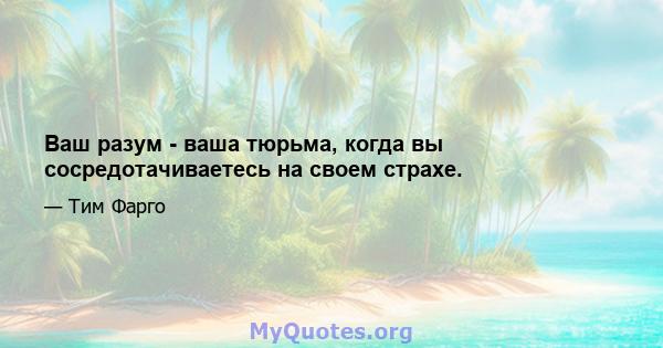 Ваш разум - ваша тюрьма, когда вы сосредотачиваетесь на своем страхе.