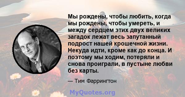 Мы рождены, чтобы любить, когда мы рождены, чтобы умереть, и между сердцем этих двух великих загадок лежат весь запутанный подрост нашей крошечной жизни. Некуда идти, кроме как до конца. И поэтому мы ходим, потеряли и