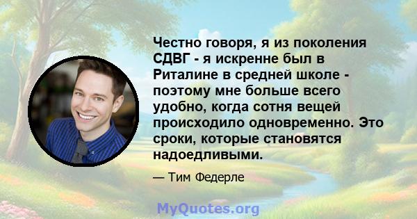 Честно говоря, я из поколения СДВГ - я искренне был в Риталине в средней школе - поэтому мне больше всего удобно, когда сотня вещей происходило одновременно. Это сроки, которые становятся надоедливыми.