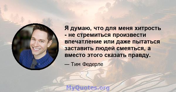 Я думаю, что для меня хитрость - не стремиться произвести впечатление или даже пытаться заставить людей смеяться, а вместо этого сказать правду.