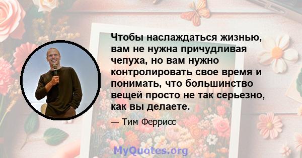 Чтобы наслаждаться жизнью, вам не нужна причудливая чепуха, но вам нужно контролировать свое время и понимать, что большинство вещей просто не так серьезно, как вы делаете.