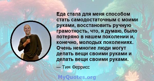 Еда стала для меня способом стать самодостаточным с моими руками, восстановить ручную грамотность, что, я думаю, было потеряно в нашем поколении и, конечно, молодых поколениях. Очень немногие люди могут делать вещи