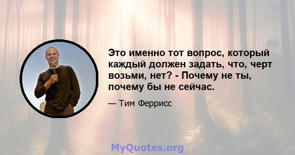 Это именно тот вопрос, который каждый должен задать, что, черт возьми, нет? - Почему не ты, почему бы не сейчас.