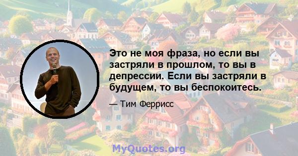 Это не моя фраза, но если вы застряли в прошлом, то вы в депрессии. Если вы застряли в будущем, то вы беспокоитесь.