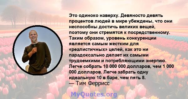 Это одиноко наверху. Девяносто девять процентов людей в мире убеждены, что они неспособны достичь великих вещей, поэтому они стремятся к посредственному. Таким образом, уровень конкуренции является самым жестким для