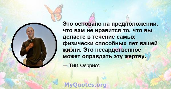 Это основано на предположении, что вам не нравится то, что вы делаете в течение самых физически способных лет вашей жизни. Это несардственное может оправдать эту жертву.