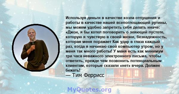 Используя деньги в качестве козла отпущения и работы в качестве нашей всепоглощающей рутины, мы можем удобно запретить себя делать иначе: «Джон, я бы хотел поговорить о зияющей пустоте, которую я чувствую в своей жизни, 