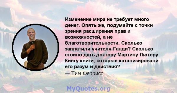 Изменение мира не требует много денег. Опять же, подумайте с точки зрения расширения прав и возможностей, а не благотворительности. Сколько заплатили учителя Ганди? Сколько стоило дать доктору Мартину Лютеру Кингу