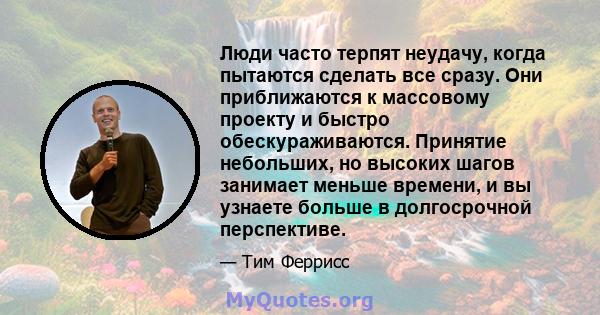 Люди часто терпят неудачу, когда пытаются сделать все сразу. Они приближаются к массовому проекту и быстро обескураживаются. Принятие небольших, но высоких шагов занимает меньше времени, и вы узнаете больше в