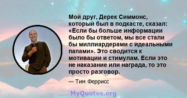 Мой друг, Дерек Симмонс, который был в подкасте, сказал: «Если бы больше информации было бы ответом, мы все стали бы миллиардерами с идеальными папами». Это сводится к мотивации и стимулам. Если это не наказание или