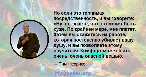 Но если это терпимая посредственность, и вы говорите: «Ну, вы знаете, что это может быть хуже. По крайней мере, мне платят. Затем вы окажетесь на работе, которая постепенно убивает вашу душу, и вы позволяете этому