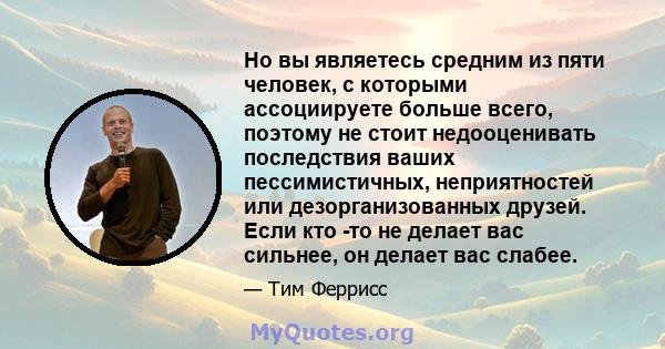 Но вы являетесь средним из пяти человек, с которыми ассоциируете больше всего, поэтому не стоит недооценивать последствия ваших пессимистичных, неприятностей или дезорганизованных друзей. Если кто -то не делает вас