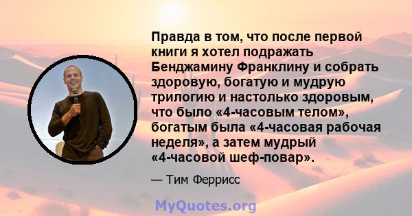 Правда в том, что после первой книги я хотел подражать Бенджамину Франклину и собрать здоровую, богатую и мудрую трилогию и настолько здоровым, что было «4-часовым телом», богатым была «4-часовая рабочая неделя», а