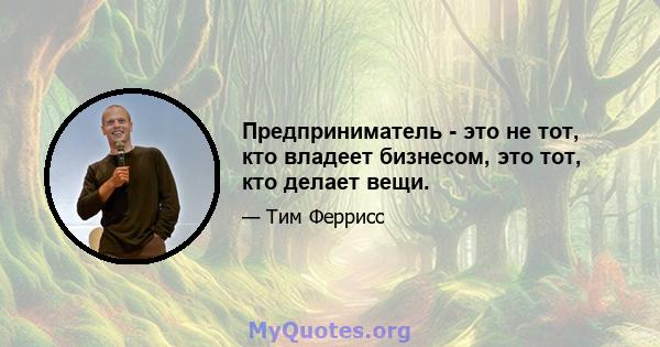 Предприниматель - это не тот, кто владеет бизнесом, это тот, кто делает вещи.