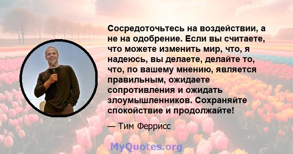 Сосредоточьтесь на воздействии, а не на одобрение. Если вы считаете, что можете изменить мир, что, я надеюсь, вы делаете, делайте то, что, по вашему мнению, является правильным, ожидаете сопротивления и ожидать