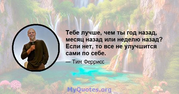 Тебе лучше, чем ты год назад, месяц назад или неделю назад? Если нет, то все не улучшится сами по себе.