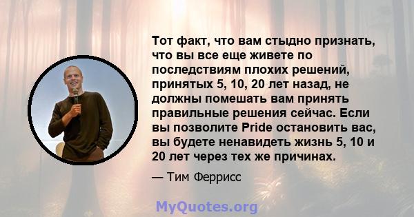 Тот факт, что вам стыдно признать, что вы все еще живете по последствиям плохих решений, принятых 5, 10, 20 лет назад, не должны помешать вам принять правильные решения сейчас. Если вы позволите Pride остановить вас, вы 