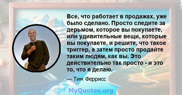 Все, что работает в продажах, уже было сделано. Просто следите за дерьмом, которое вы покупаете, или удивительные вещи, которые вы покупаете, и решите, что такое триггер, а затем просто продайте таким людям, как вы. Это 