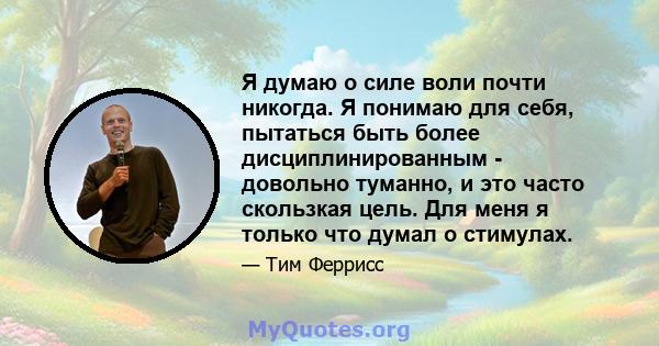 Я думаю о силе воли почти никогда. Я понимаю для себя, пытаться быть более дисциплинированным - довольно туманно, и это часто скользкая цель. Для меня я только что думал о стимулах.