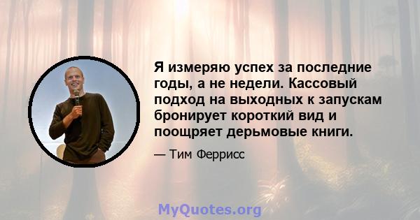 Я измеряю успех за последние годы, а не недели. Кассовый подход на выходных к запускам бронирует короткий вид и поощряет дерьмовые книги.