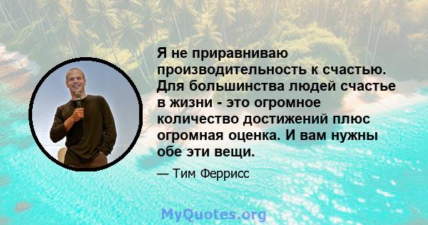 Я не приравниваю производительность к счастью. Для большинства людей счастье в жизни - это огромное количество достижений плюс огромная оценка. И вам нужны обе эти вещи.