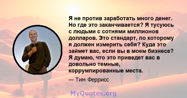 Я не против заработать много денег. Но где это заканчивается? Я тусуюсь с людьми с сотнями миллионов долларов. Это стандарт, по которому я должен измерить себя? Куда это займет вас, если вы в моем бизнесе? Я думаю, что